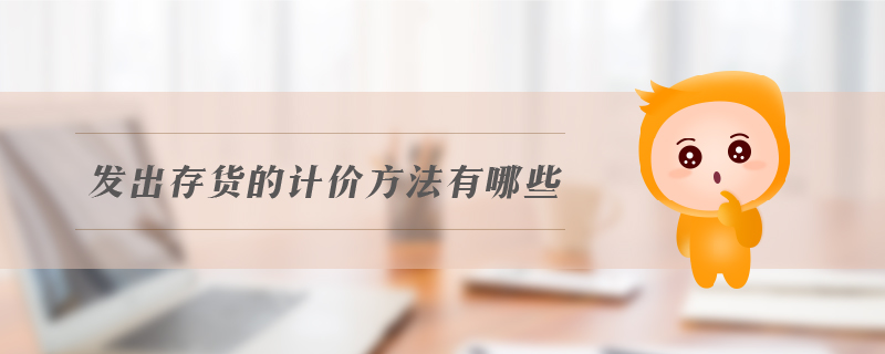 發(fā)出存貨的計價方法有哪些 發(fā)出存貨的計價方法有哪些