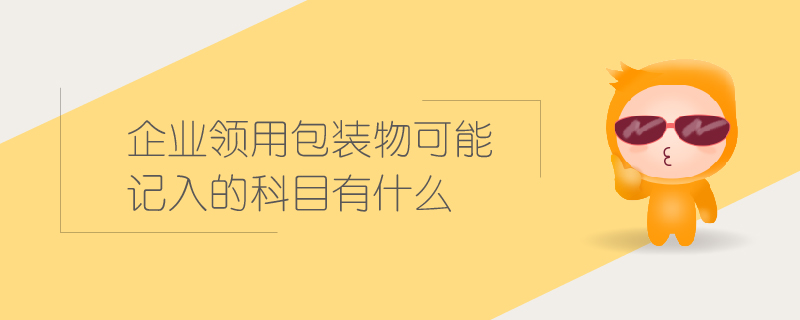 企業(yè)領(lǐng)用包裝物可能記入的科目有什么 企業(yè)領(lǐng)用包裝物可能記入的科目有什么