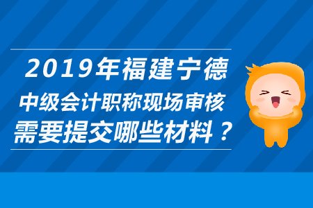 2019年福建寧德中級(jí)會(huì)計(jì)職稱現(xiàn)場(chǎng)審核需要提交哪些材料？