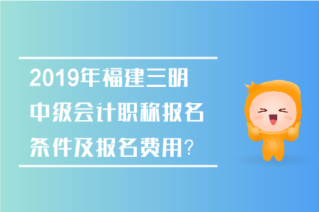 2019年福建三明中級會計職稱報名條件及報名費用？