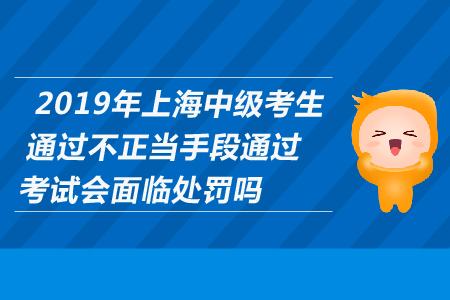 2019年上海中級(jí)考生通過(guò)不正當(dāng)手段通過(guò)考試會(huì)面臨處罰嗎？