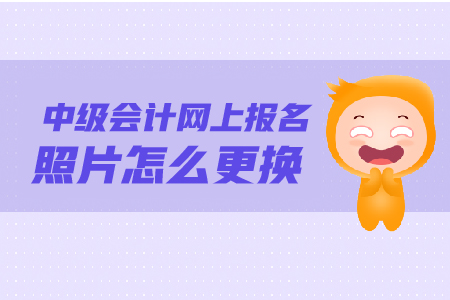 中級會計網(wǎng)上報名照片怎么更換？照片要求是什么？
