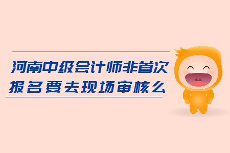 河南2019年中級會計師非首次報名要去現(xiàn)場審核么？