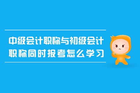 中級會計職稱與初級會計職稱同時報考怎么學習？