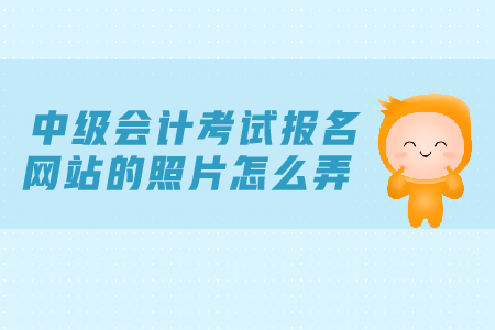中級會計考試報名網站的照片怎么弄？