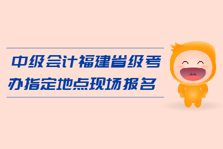 中級會計(jì)福建省級考辦指定地點(diǎn)現(xiàn)場報(bào)名在哪里？