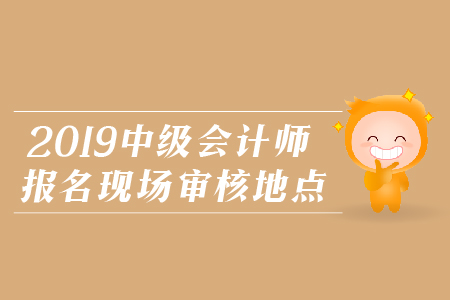 2019年中級會計師報名現(xiàn)場審核地點，火速圍觀！