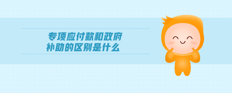 專項(xiàng)應(yīng)付款和政府補(bǔ)助的區(qū)別是什么 專項(xiàng)應(yīng)付款和政府補(bǔ)助的區(qū)別是什么
