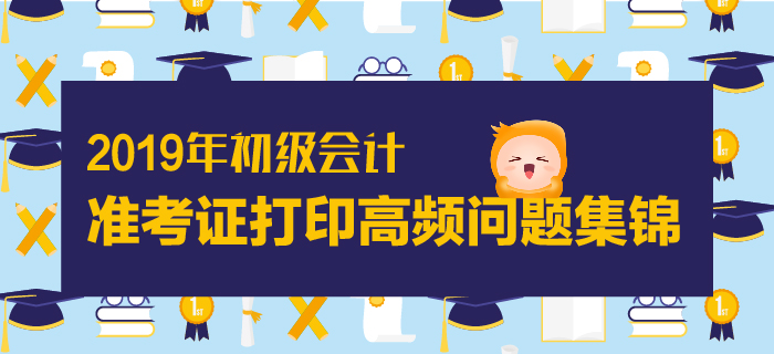 2019年初級(jí)會(huì)計(jì)準(zhǔn)考證打印高頻問題集錦
