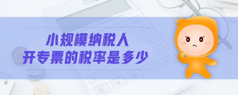 小規(guī)模納稅人開專票的稅率是多少 小規(guī)模納稅人開專票的稅率是多少