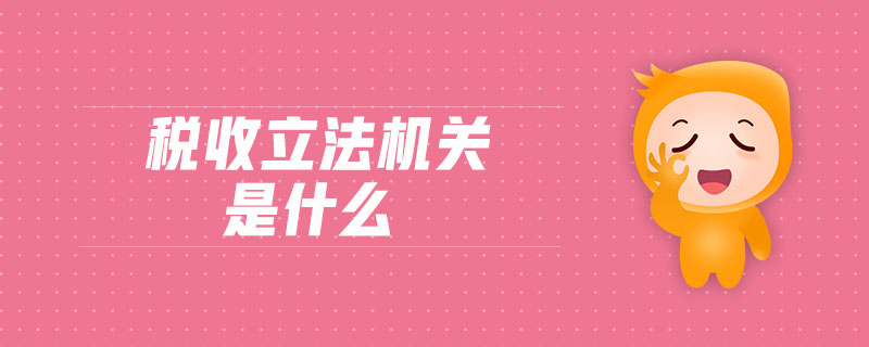 稅收立法機關(guān)是什么 稅收立法機關(guān)是什么
