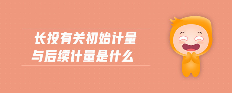 長(zhǎng)投有關(guān)初始計(jì)量與后續(xù)計(jì)量是什么 長(zhǎng)投有關(guān)初始計(jì)量與后續(xù)計(jì)量是什么