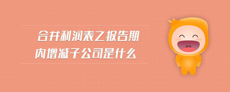 合并利潤表之報告期內(nèi)增減子公司是什么 合并利潤表之報告期內(nèi)增減子公司是什么