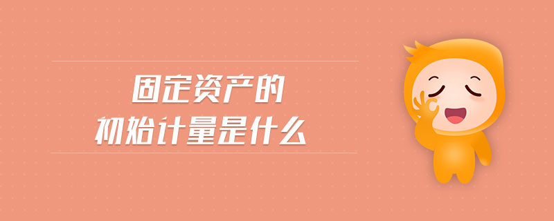 固定資產(chǎn)的初始計量是什么 固定資產(chǎn)的初始計量是什么