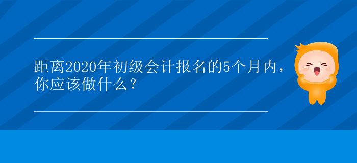 距離2020年初級(jí)會(huì)計(jì)報(bào)名的5個(gè)月內(nèi)，你應(yīng)該做什么？