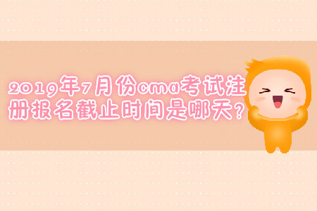 2019年7月份cma考試注冊報(bào)名截止時(shí)間是哪天？