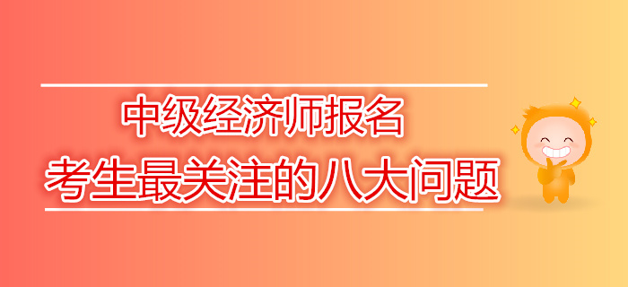 2019年中級經濟師報名考生最關注的八大問題 2019年中級經濟師報名考生最關注的八大問題