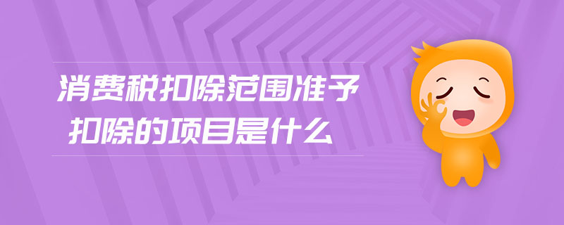 消費(fèi)稅扣除范圍準(zhǔn)予扣除的項(xiàng)目是什么
