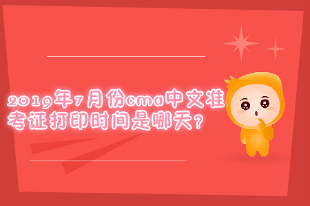 2019年7月份cma中文準考證打印時間是哪天？