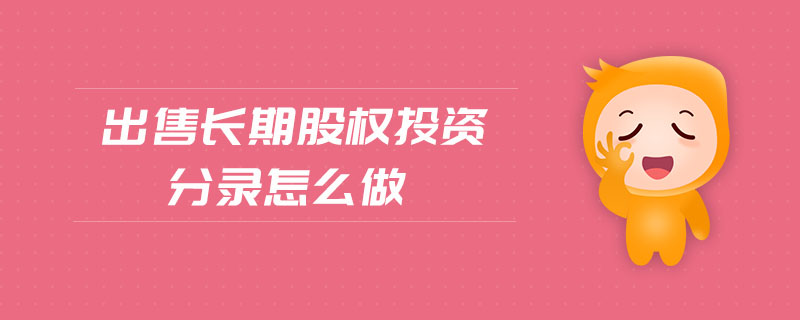 出售長期股權投資分錄怎么做 出售長期股權投資分錄怎么做