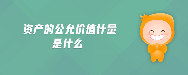 資產(chǎn)的公允價值計量是什么 資產(chǎn)的公允價值計量是什么