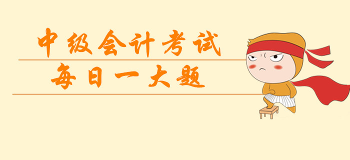 2019年中級(jí)會(huì)計(jì)考試每日一大題，臨考突擊提分過級(jí)！