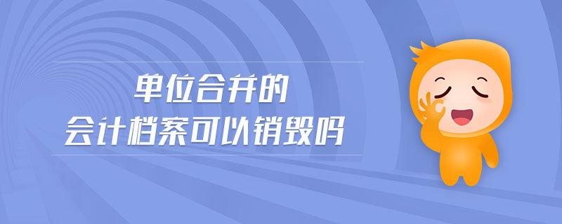 單位合并的會計(jì)檔案可以銷毀嗎