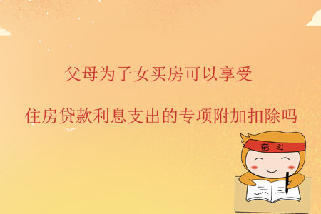 父母為子女買房可以享受住房貸款利息支出的專項附加扣除嗎？