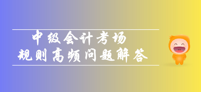 2019年中級(jí)會(huì)計(jì)考場(chǎng)規(guī)則高頻問(wèn)題解答！你關(guān)注的都在這！