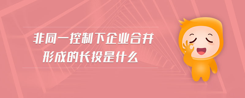 非同一控制下企業(yè)合并形成的長投是什么 非同一控制下企業(yè)合并形成的長投是什么