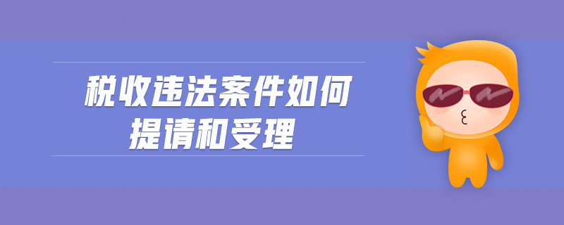 稅收違法案件如何提請和受理 稅收違法案件如何提請和受理