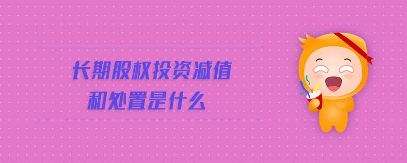 長期股權投資減值和處置是什么 長期股權投資減值和處置是什么
