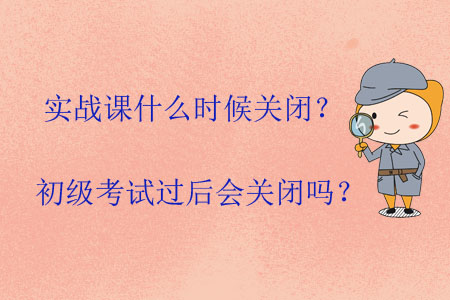 實(shí)戰(zhàn)課什么時(shí)候關(guān)閉？初級(jí)考試過(guò)后會(huì)關(guān)閉嗎？