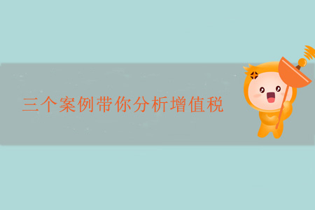 三個案例帶你分析增值稅 三個案例帶你分析增值稅