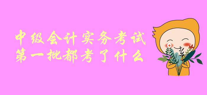 一起聊一聊！中級(jí)會(huì)計(jì)師考試，中級(jí)會(huì)計(jì)實(shí)務(wù)第一批都考了啥？