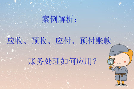 案例解析：應(yīng)收、預(yù)收、應(yīng)付、預(yù)付賬款賬務(wù)處理如何應(yīng)用？