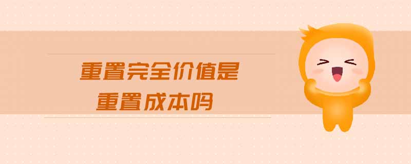 重置完全價(jià)值是重置成本嗎 重置完全價(jià)值是重置成本嗎