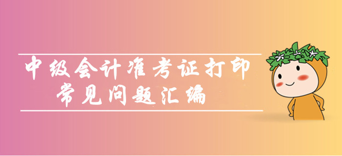 中級(jí)會(huì)計(jì)職稱準(zhǔn)考證打印常見問題匯編！你問我答考生必看！