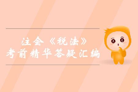 2019年注會《稅法》考前精華答疑匯編 2019年注會《稅法》考前精華答疑匯編