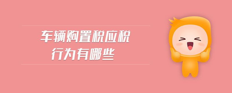 車輛購置稅應(yīng)稅行為有哪些 車輛購置稅應(yīng)稅行為有哪些