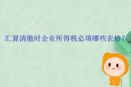 匯算清繳時企業(yè)所得稅必填哪些表格？