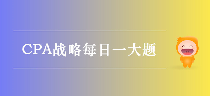 2019年CPA戰(zhàn)略每日攻克一大題:10月10日 2019年CPA戰(zhàn)略每日攻克一大題:10月10日