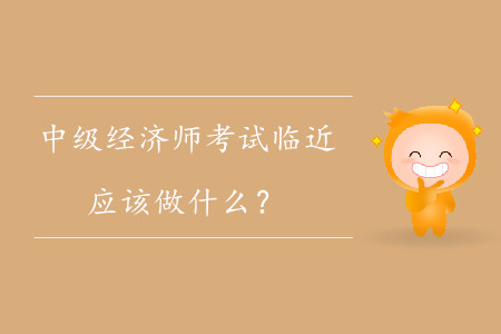 中級經(jīng)濟師考試臨近，應(yīng)該做什么？