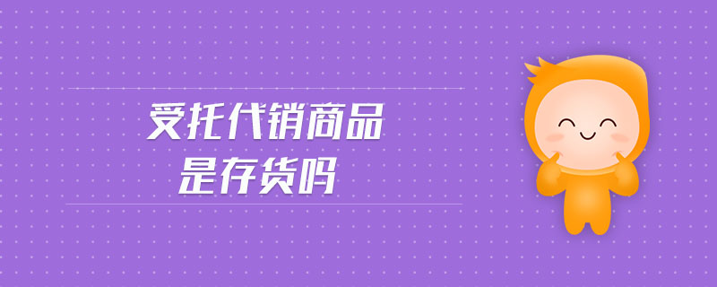 受托代銷商品是存貨嗎 受托代銷商品是存貨嗎
