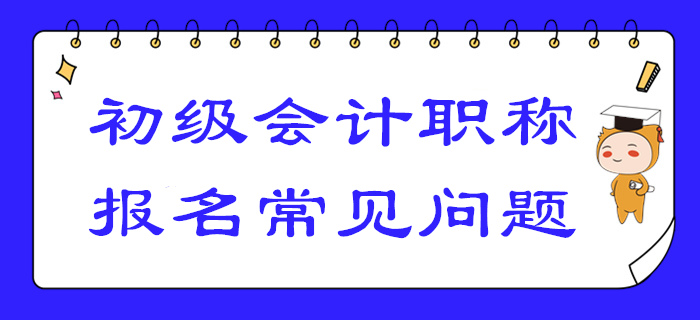 2020年初級(jí)會(huì)計(jì)報(bào)名答疑！你關(guān)注的高頻問(wèn)題答案都在這！
