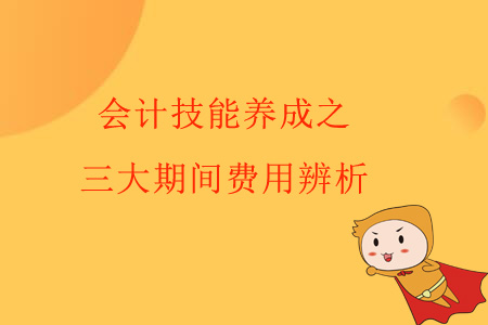 會計技能養(yǎng)成之三大期間費用辨析