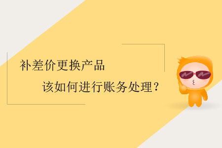 補(bǔ)差價(jià)更換產(chǎn)品該如何進(jìn)行賬務(wù)處理？