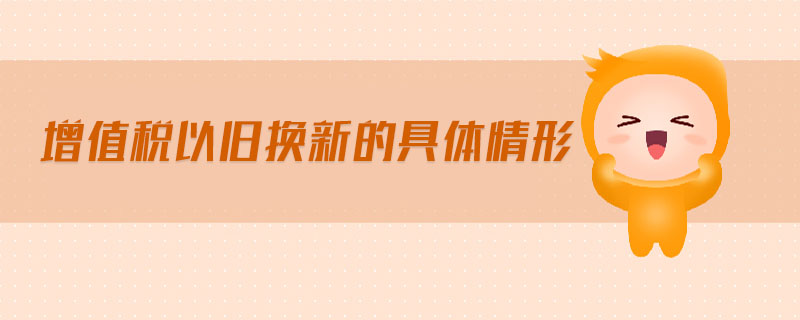 增值稅以舊換新的具體情形 增值稅以舊換新的具體情形