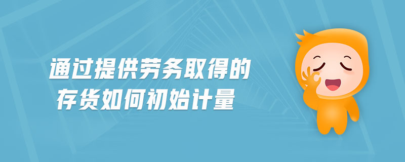 通過提供勞務取得的存貨如何初始計量 通過提供勞務取得的存貨如何初始計量