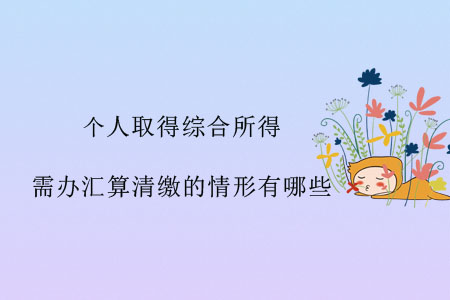 個人取得綜合所得，需辦匯算清繳的情形有哪些？